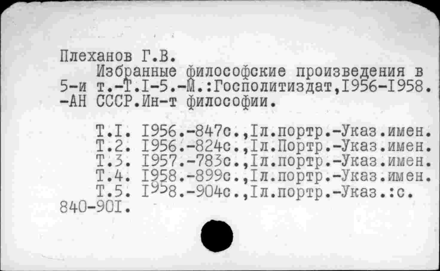 ﻿Плеханов Г.В.
Избранные философские произведения в Т.-Т.1-5.-М.:Госполитиздат,1956-1958
5-и 1
-АН СССР.Ин-т философии.
Т.1. 1956.-847с.,1л.портр.-Указ.имен.
Т.2. I956.-824с.,1л.Портр.-Указ.имен.
Т.З. 1957.-785с.,1л.портр.-Указ.имен.
Т.4. 1958.-899с.,1л.портр.-Указ.имен.
Т.5. IУ58.-904с.,1л.портр.-Указ.:с. 840-901.